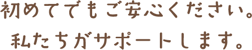 初めてでもご安心ください。私たちがサポートします。